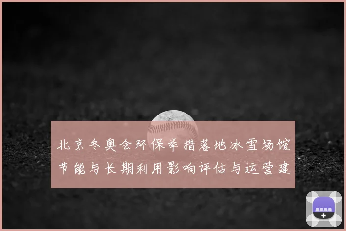 北京冬奥会环保举措落地冰雪场馆节能与长期利用影响评估与运营建议