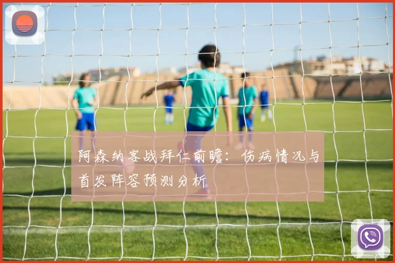 阿森纳客战拜仁前瞻:伤病情况与首发阵容预测分析