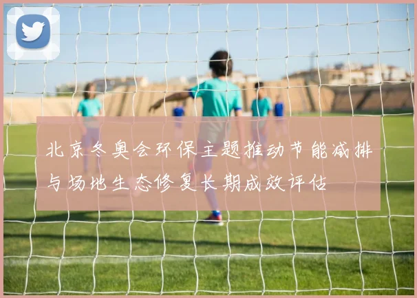 北京冬奥会环保主题推动节能减排与场地生态修复长期成效评估